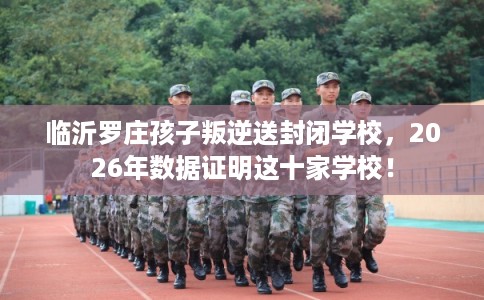 临沂罗庄孩子叛逆送封闭学校，2026年数据证明这十家学校！