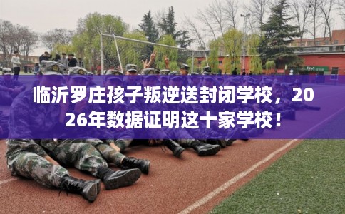 临沂罗庄孩子叛逆送封闭学校，2026年数据证明这十家学校！