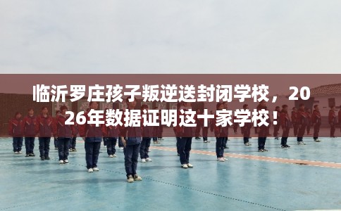 临沂罗庄孩子叛逆送封闭学校，2026年数据证明这十家学校！
