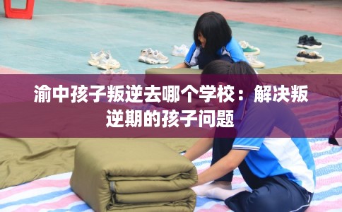 渝中孩子叛逆去哪个学校：解决叛逆期的孩子问题