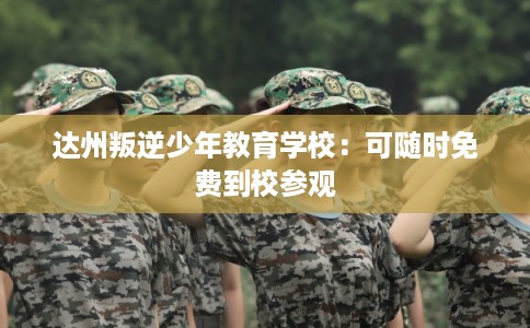 达州叛逆少年教育学校：可随时免费到校参观