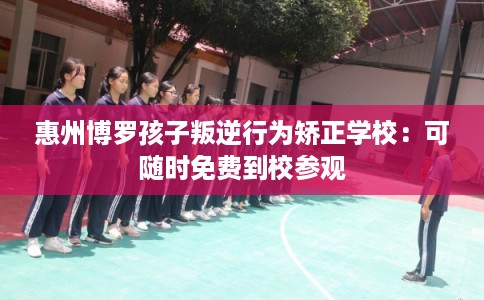 惠州博罗孩子叛逆行为矫正学校：可随时免费到校参观