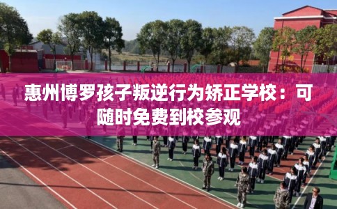 惠州博罗孩子叛逆行为矫正学校：可随时免费到校参观