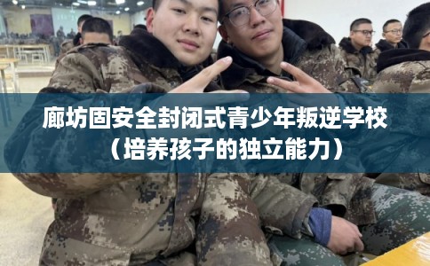 廊坊固安全封闭式青少年叛逆学校（培养孩子的独立能力）