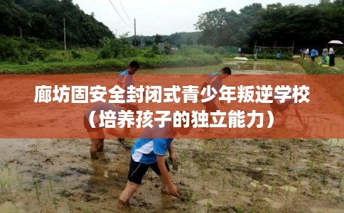 廊坊固安全封闭式青少年叛逆学校（培养孩子的独立能力）