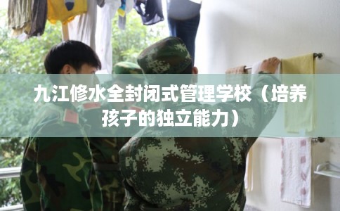 九江修水全封闭式管理学校（培养孩子的独立能力）