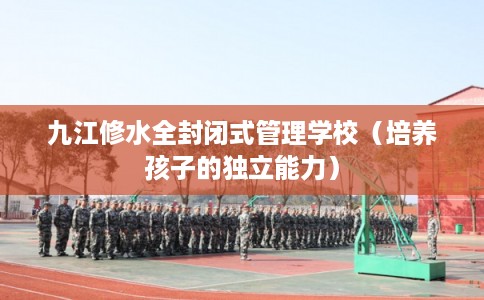 九江修水全封闭式管理学校（培养孩子的独立能力）