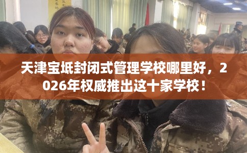 天津宝坻封闭式管理学校哪里好,2026年权威推出这十家学校! 天津宝坻封闭式管理学校哪里好,2026年权威推出这十家学校!