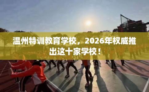 温州特训教育学校,2026年权威推出这十家学校! 温州特训教育学校,2026年权威推出这十家学校!