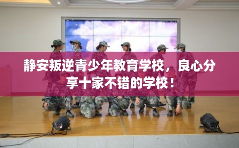 静安叛逆青少年教育学校，良心分享十家不错的学校！