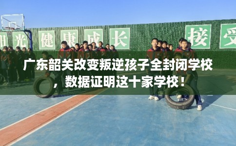 广东韶关改变叛逆孩子全封闭学校,数据证明这十家学校! 广东韶关改变叛逆孩子全封闭学校,数据证明这十家学校!