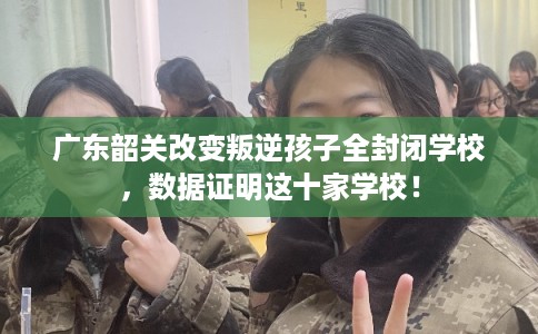 广东韶关改变叛逆孩子全封闭学校，数据证明这十家学校！