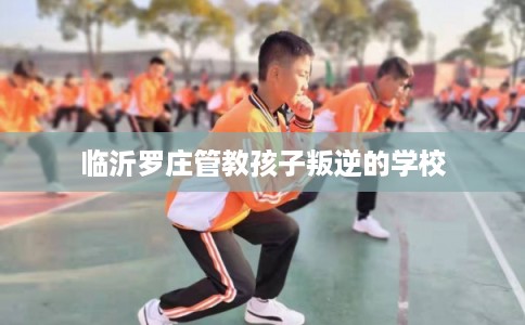 临沂罗庄管教孩子叛逆的学校