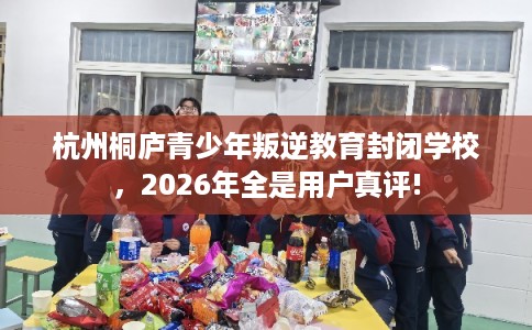 杭州桐庐青少年叛逆教育封闭学校，2026年全是用户真评!