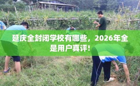 延庆全封闭学校有哪些，2026年全是用户真评!
