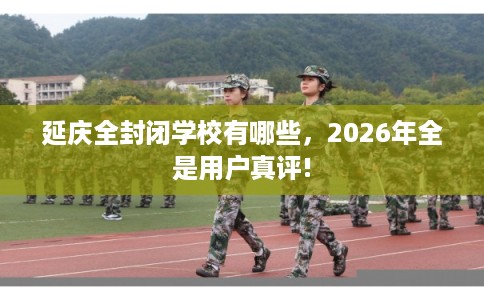 延庆全封闭学校有哪些，2026年全是用户真评!