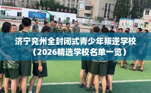 济宁兖州全封闭式青少年叛逆学校(2026精选学校名单一览) 济宁兖州全封闭式青少年叛逆学校(2026精选学校名单一览)