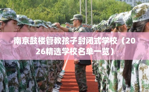 南京鼓楼管教孩子封闭式学校(2026精选学校名单一览) 南京鼓楼管教孩子封闭式学校(2026精选学校名单一览)