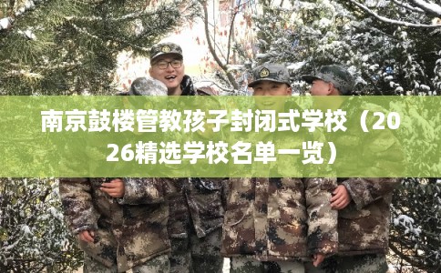 南京鼓楼管教孩子封闭式学校(2026精选学校名单一览) 南京鼓楼管教孩子封闭式学校(2026精选学校名单一览)