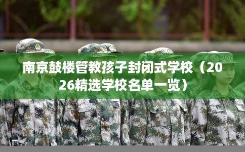 南京鼓楼管教孩子封闭式学校(2026精选学校名单一览) 南京鼓楼管教孩子封闭式学校(2026精选学校名单一览)