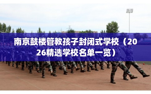 南京鼓楼管教孩子封闭式学校（2026精选学校名单一览）