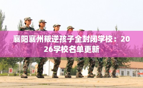 襄阳襄州叛逆孩子全封闭学校：2026学校名单更新