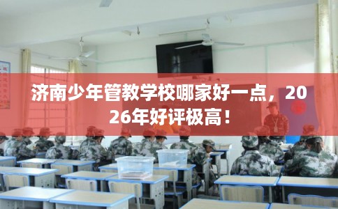济南少年管教学校哪家好一点，2026年好评极高！