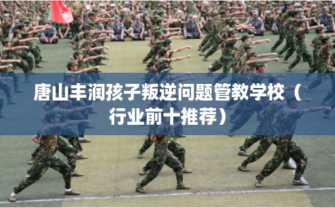 唐山丰润孩子叛逆问题管教学校（行业前十推荐）