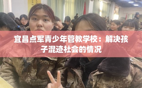 宜昌点军青少年管教学校：解决孩子混迹社会的情况