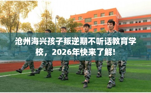 沧州海兴孩子叛逆期不听话教育学校，2026年快来了解!