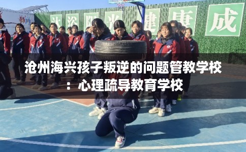 沧州海兴孩子叛逆的问题管教学校：心理疏导教育学校