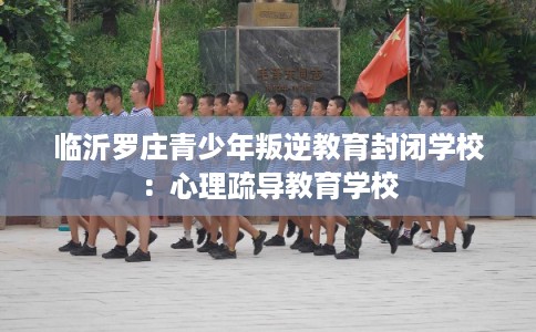 临沂罗庄青少年叛逆教育封闭学校：心理疏导教育学校