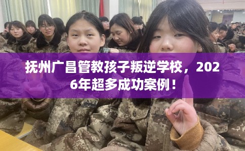 抚州广昌管教孩子叛逆学校，2026年超多成功案例！