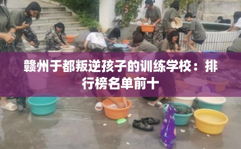 赣州于都叛逆孩子的训练学校：排行榜名单前十
