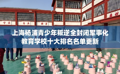 上海杨浦青少年叛逆全封闭军事化教育学校十大排名名单更新