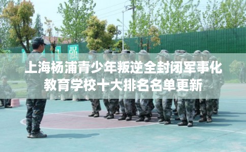上海杨浦青少年叛逆全封闭军事化教育学校十大排名名单更新