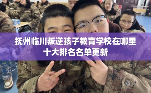 抚州临川叛逆孩子教育学校在哪里十大排名名单更新
