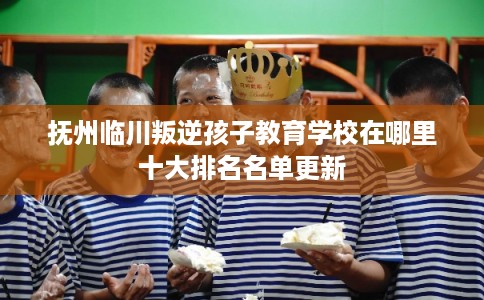 抚州临川叛逆孩子教育学校在哪里十大排名名单更新