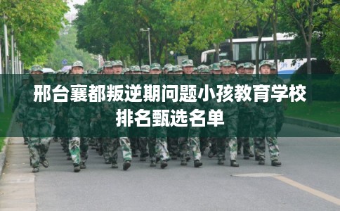 邢台襄都叛逆期问题小孩教育学校排名甄选名单