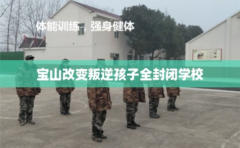 宝山改变叛逆孩子全封闭学校