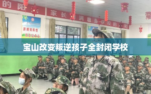 宝山改变叛逆孩子全封闭学校