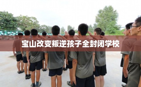 宝山改变叛逆孩子全封闭学校