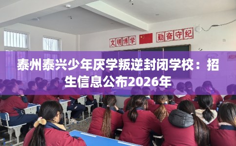 泰州泰兴少年厌学叛逆封闭学校：招生信息公布2026年