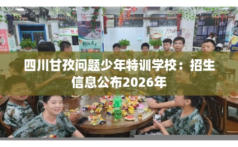 四川甘孜问题少年特训学校：招生信息公布2026年