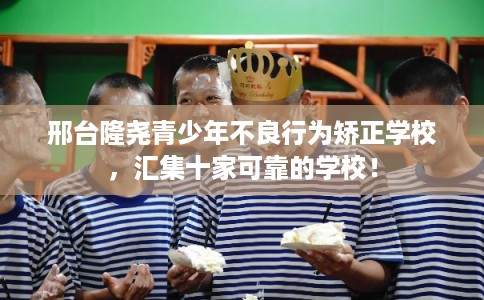 邢台隆尧青少年不良行为矫正学校，汇集十家可靠的学校！