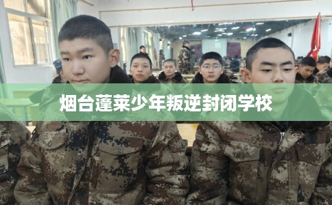 烟台蓬莱少年叛逆封闭学校