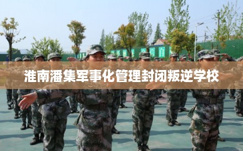 淮南潘集军事化管理封闭叛逆学校