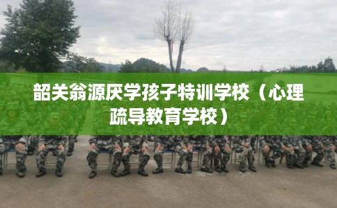 韶关翁源厌学孩子特训学校（心理疏导教育学校）