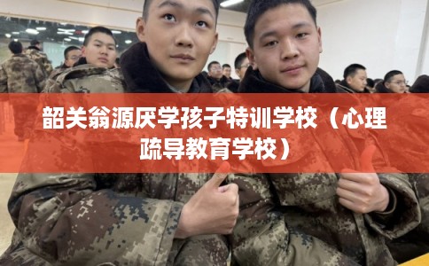 韶关翁源厌学孩子特训学校（心理疏导教育学校）