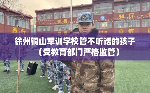 徐州铜山军训学校管不听话的孩子（受教育部门严格监管）